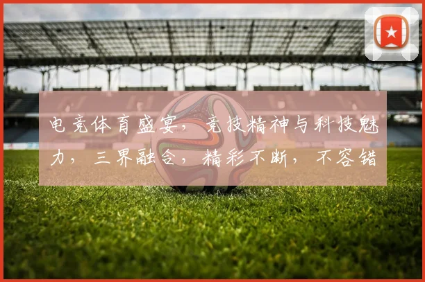 电竞体育盛宴，竞技精神与科技魅力，三界融合，精彩不断，不容错过，等你来战