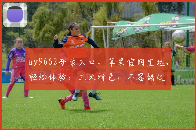 ay9662登录入口,苹果官网直达,轻松体验,三大特色,不容错过